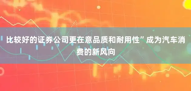 比较好的证券公司更在意品质和耐用性”成为汽车消费的新风向
