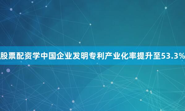 股票配资学中国企业发明专利产业化率提升至53.3%