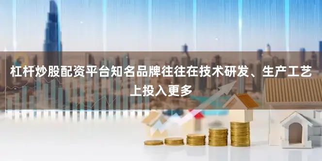 杠杆炒股配资平台知名品牌往往在技术研发、生产工艺上投入更多