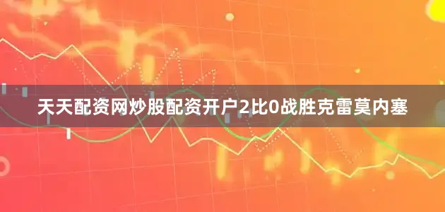 天天配资网炒股配资开户2比0战胜克雷莫内塞