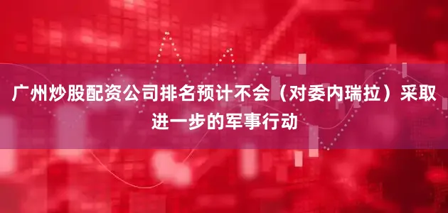 广州炒股配资公司排名预计不会（对委内瑞拉）采取进一步的军事行动