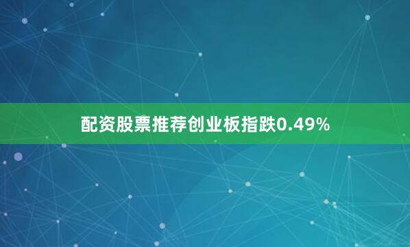 配资股票推荐创业板指跌0.49%