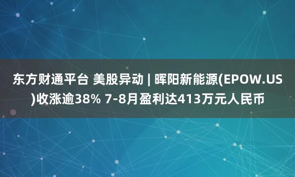 东方财通平台 美股异动 | 晖阳新能源(EPOW.US)收涨逾38% 7-8月盈利达413万元人民币