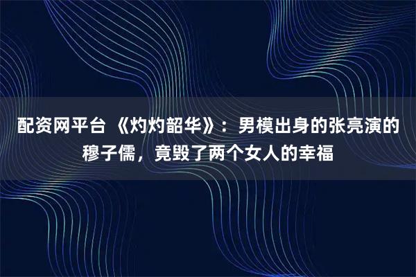 配资网平台 《灼灼韶华》：男模出身的张亮演的穆子儒，竟毁了两个女人的幸福