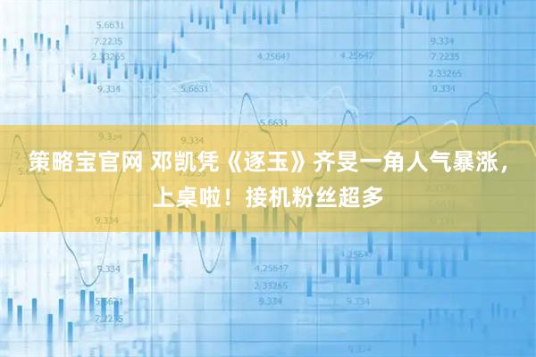 策略宝官网 邓凯凭《逐玉》齐旻一角人气暴涨，上桌啦！接机粉丝超多