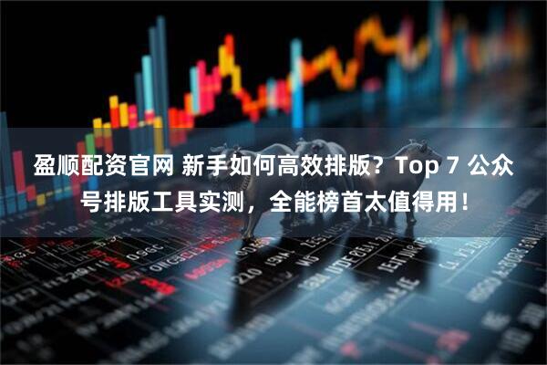 盈顺配资官网 新手如何高效排版？Top 7 公众号排版工具实测，全能榜首太值得用！