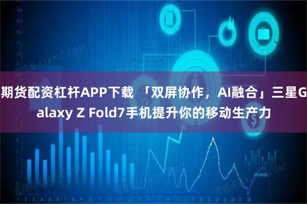 期货配资杠杆APP下载 「双屏协作，AI融合」三星Galaxy Z Fold7手机提升你的移动生产力