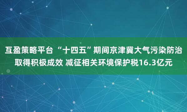 互盈策略平台 “十四五”期间京津冀大气污染防治取得积极成效 减征相关环境保护税16.3亿元
