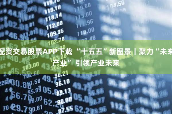 配资交易股票APP下载 “十五五”新图景｜聚力“未来产业” 引领产业未来