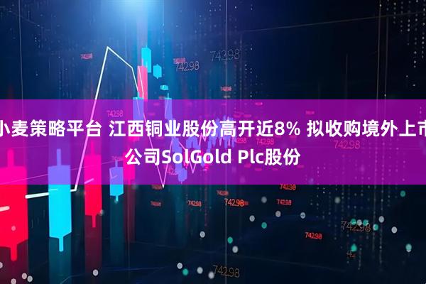小麦策略平台 江西铜业股份高开近8% 拟收购境外上市公司SolGold Plc股份