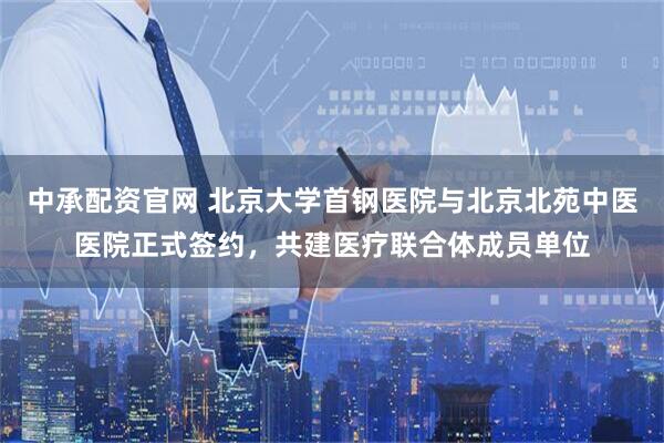 中承配资官网 北京大学首钢医院与北京北苑中医医院正式签约,共建医疗联合体成员单位