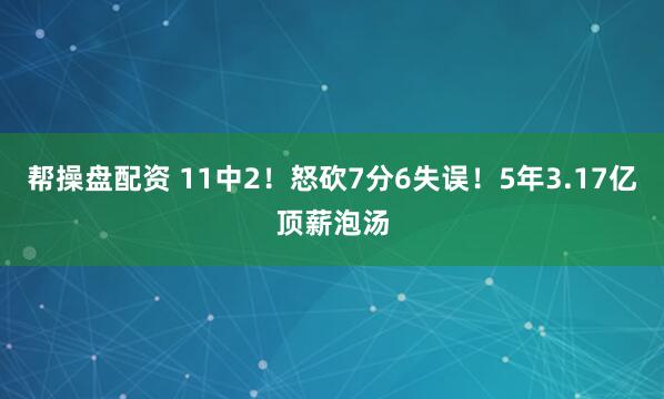 帮操盘配资 11中2！怒砍7分6失误！5年3.17亿顶薪泡汤