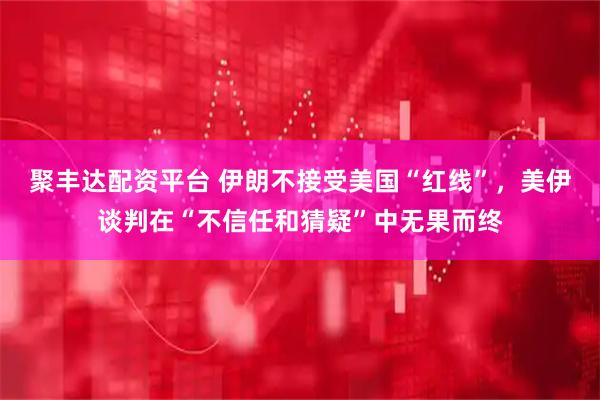 聚丰达配资平台 伊朗不接受美国“红线”，美伊谈判在“不信任和猜疑”中无果而终