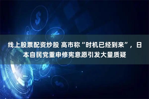 线上股票配资炒股 高市称“时机已经到来”，日本自民党重申修宪意愿引发大量质疑