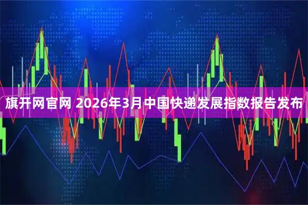 旗开网官网 2026年3月中国快递发展指数报告发布