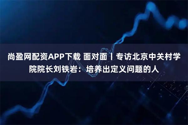 尚盈网配资APP下载 面对面丨专访北京中关村学院院长刘铁岩：培养出定义问题的人