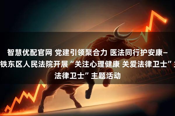 智慧优配官网 党建引领聚合力 医法同行护安康——四平市铁东区人民法院开展“关注心理健康 关爱法律卫士”主题活动