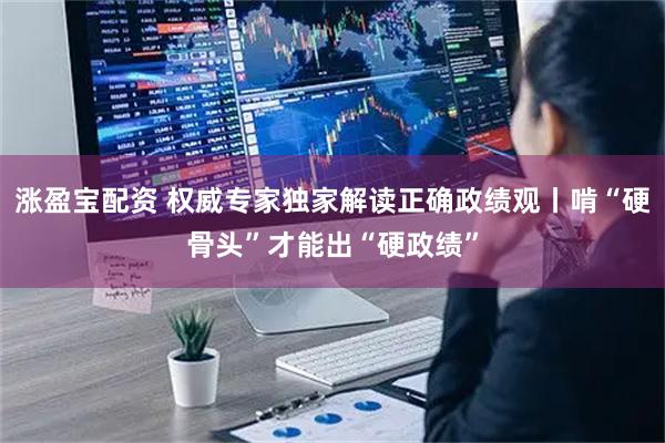 涨盈宝配资 权威专家独家解读正确政绩观丨啃“硬骨头”才能出“硬政绩”