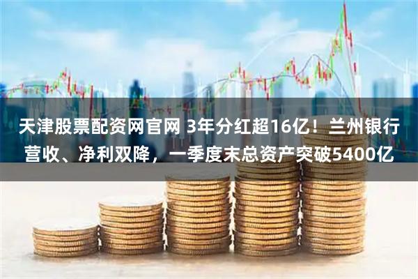天津股票配资网官网 3年分红超16亿！兰州银行营收、净利双降，一季度末总资产突破5400亿