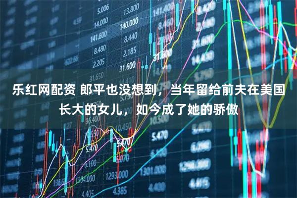 乐红网配资 郎平也没想到，当年留给前夫在美国长大的女儿，如今成了她的骄傲