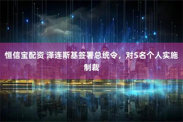 恒信宝配资 泽连斯基签署总统令，对5名个人实施制裁