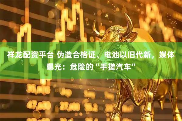 祥龙配资平台 伪造合格证、电池以旧代新，媒体曝光：危险的“手搓汽车”
