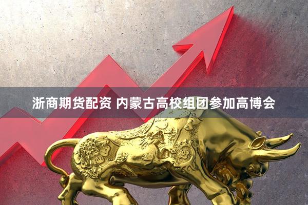 浙商期货配资 内蒙古高校组团参加高博会