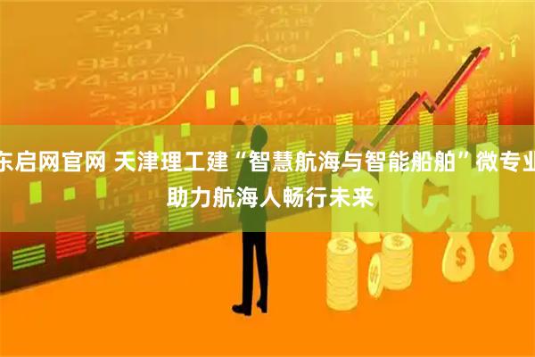 东启网官网 天津理工建“智慧航海与智能船舶”微专业 助力航海人畅行未来