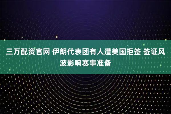 三万配资官网 伊朗代表团有人遭美国拒签 签证风波影响赛事准备