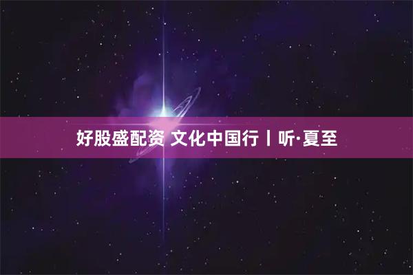 好股盛配资 文化中国行丨听·夏至