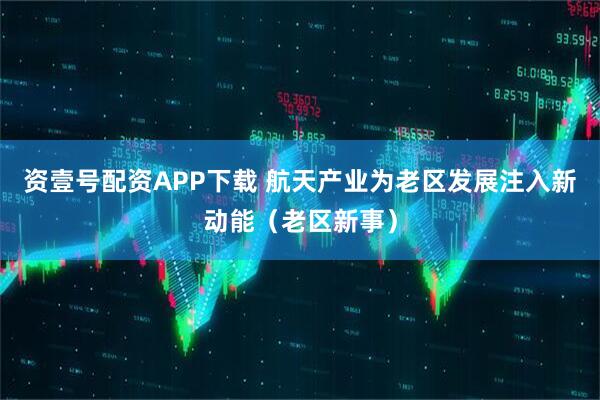 资壹号配资APP下载 航天产业为老区发展注入新动能（老区新事）