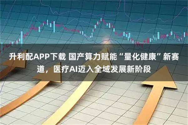 升利配APP下载 国产算力赋能“量化健康”新赛道,医疗AI迈入全域发展新阶段