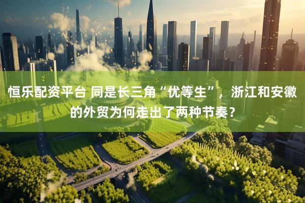 恒乐配资平台 同是长三角“优等生”,浙江和安徽的外贸为何走出了两种节奏?