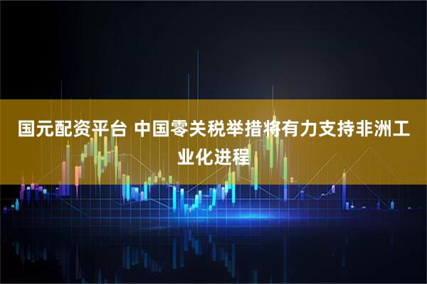 国元配资平台 中国零关税举措将有力支持非洲工业化进程